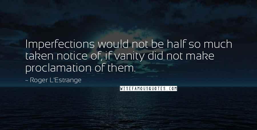 Roger L'Estrange quotes: Imperfections would not be half so much taken notice of, if vanity did not make proclamation of them.