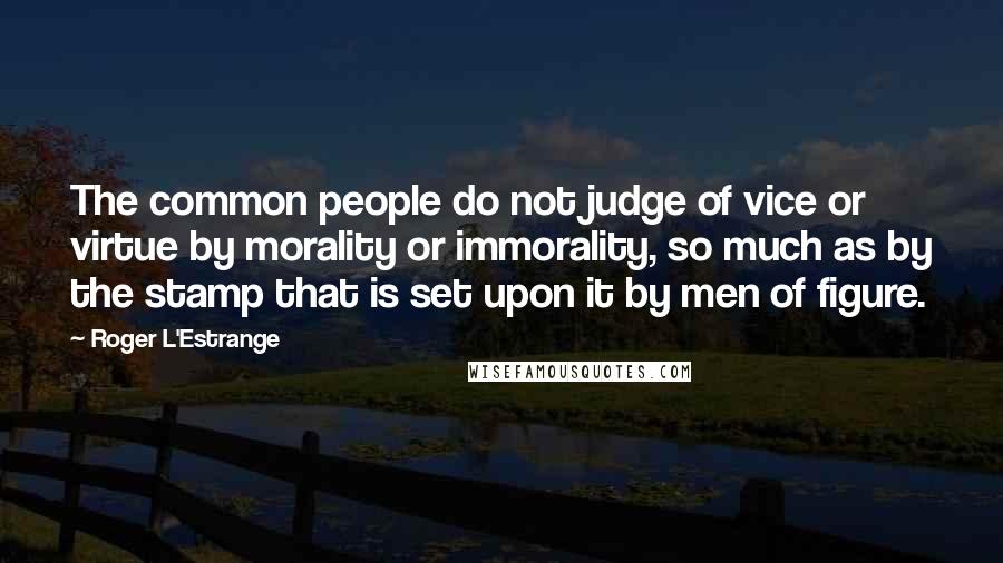 Roger L'Estrange quotes: The common people do not judge of vice or virtue by morality or immorality, so much as by the stamp that is set upon it by men of figure.