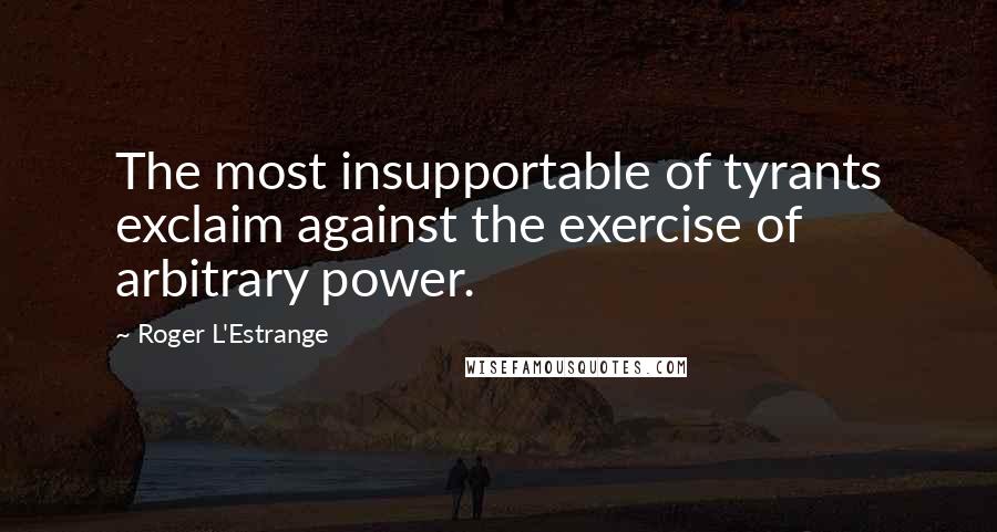 Roger L'Estrange quotes: The most insupportable of tyrants exclaim against the exercise of arbitrary power.