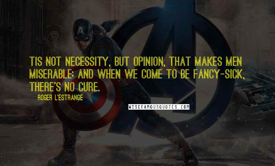 Roger L'Estrange quotes: Tis not necessity, but opinion, that makes men miserable; and when we come to be fancy-sick, there's no cure.