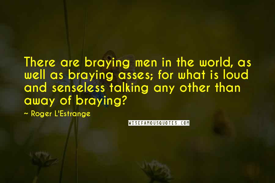 Roger L'Estrange quotes: There are braying men in the world, as well as braying asses; for what is loud and senseless talking any other than away of braying?