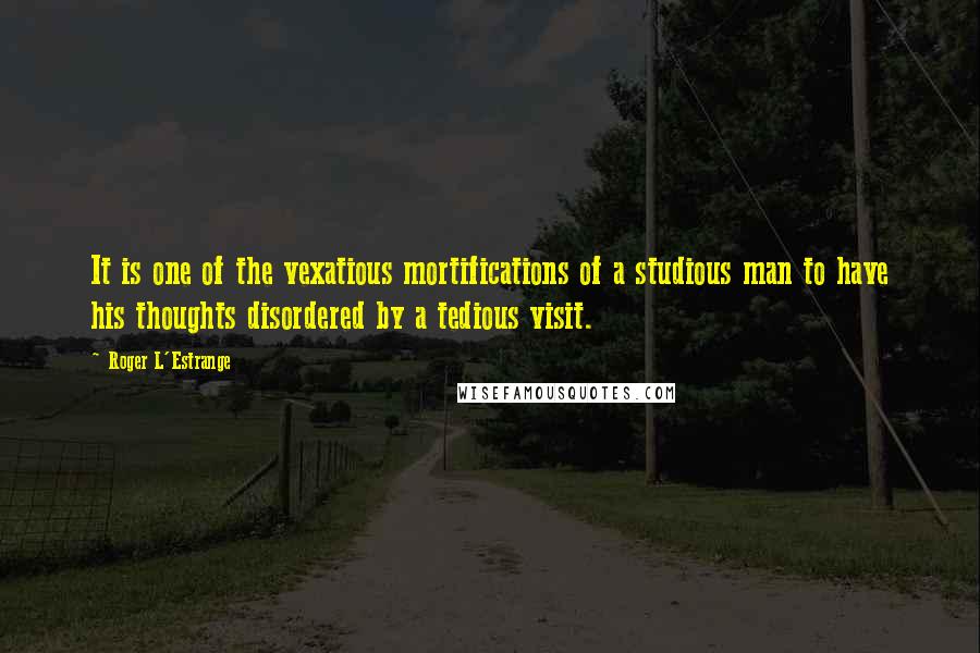 Roger L'Estrange quotes: It is one of the vexatious mortifications of a studious man to have his thoughts disordered by a tedious visit.