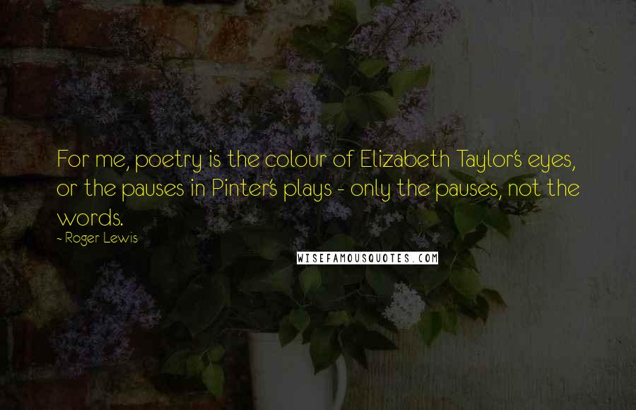 Roger Lewis quotes: For me, poetry is the colour of Elizabeth Taylor's eyes, or the pauses in Pinter's plays - only the pauses, not the words.