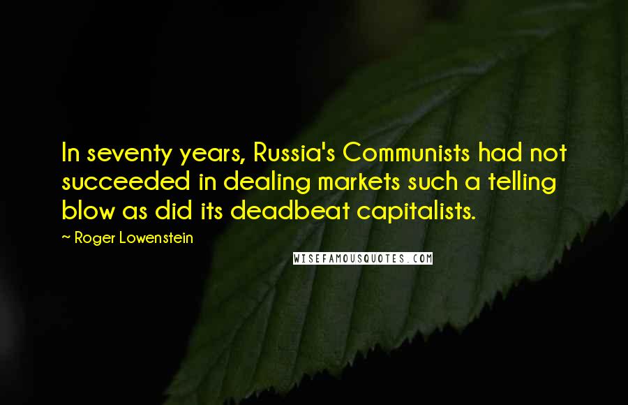Roger Lowenstein quotes: In seventy years, Russia's Communists had not succeeded in dealing markets such a telling blow as did its deadbeat capitalists. Roger Lowenstein quotes: In seventy years, Russia's Communists had not succeeded in dealing markets such a telling blow as did its deadbeat capitalists.