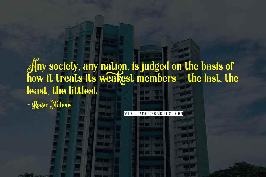 Roger Mahony quotes: Any society, any nation, is judged on the basis of how it treats its weakest members - the last, the least, the littlest.