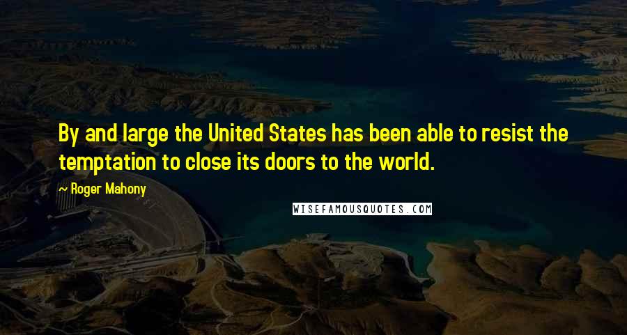 Roger Mahony quotes: By and large the United States has been able to resist the temptation to close its doors to the world.