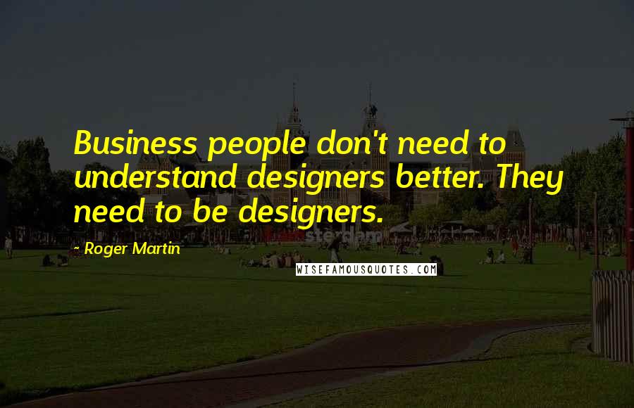 Roger Martin quotes: Business people don't need to understand designers better. They need to be designers.