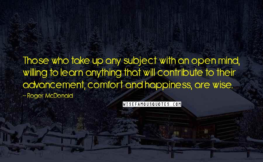 Roger McDonald quotes: Those who take up any subject with an open mind, willing to learn anything that will contribute to their advancement, comfort and happiness, are wise.