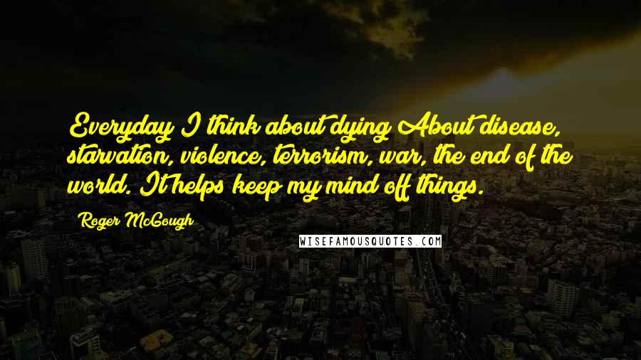 Roger McGough quotes: Everyday I think about dying About disease, starvation, violence, terrorism, war, the end of the world. It helps keep my mind off things.