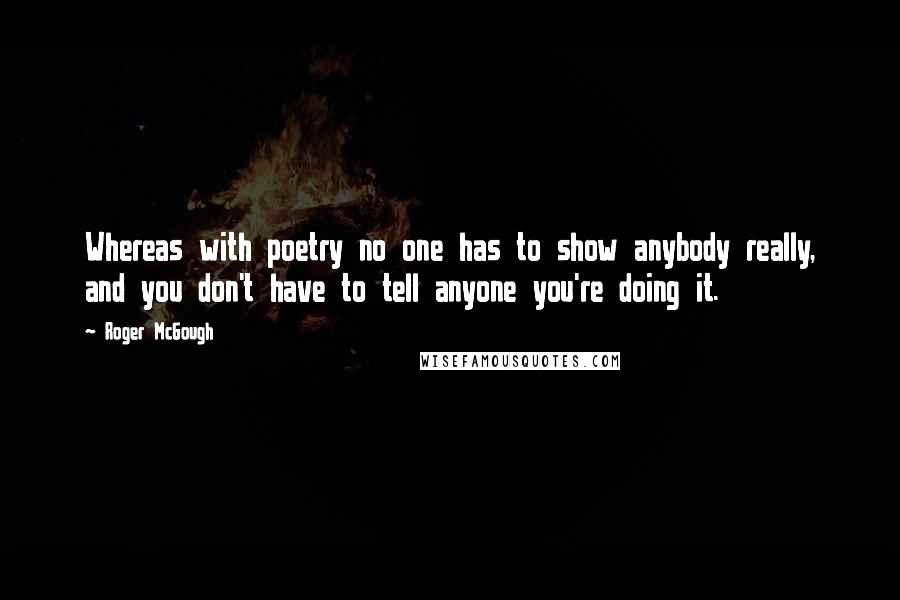 Roger McGough quotes: Whereas with poetry no one has to show anybody really, and you don't have to tell anyone you're doing it. Roger McGough quotes: Whereas with poetry no one has to show anybody really, and you don't have to tell anyone you're doing it.