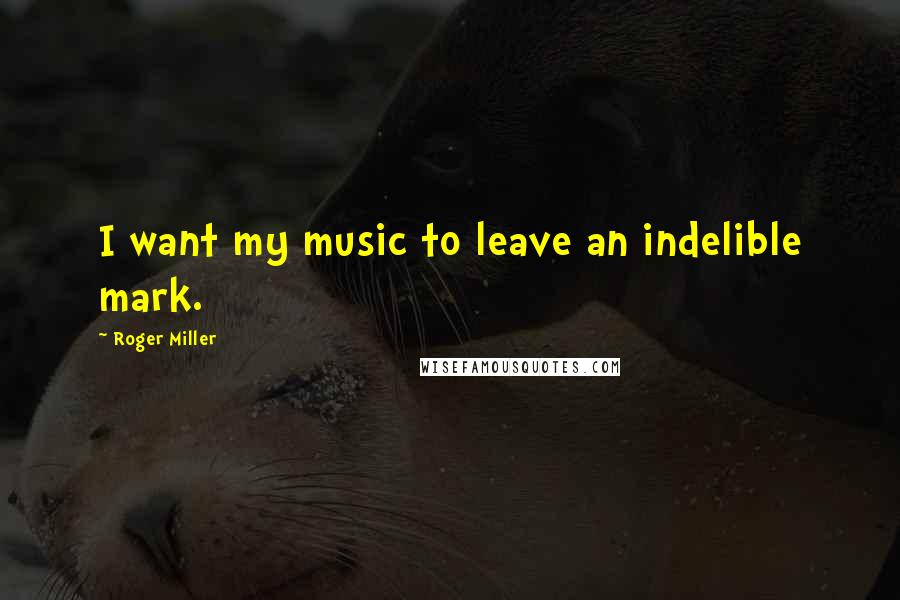 Roger Miller quotes: I want my music to leave an indelible mark.