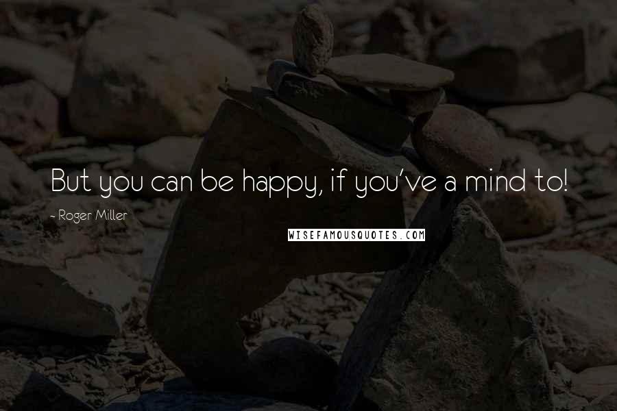 Roger Miller quotes: But you can be happy, if you've a mind to!