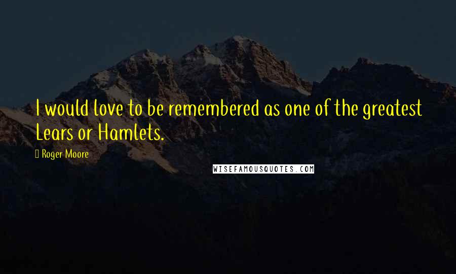 Roger Moore quotes: I would love to be remembered as one of the greatest Lears or Hamlets.