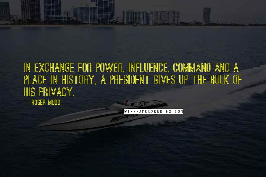 Roger Mudd quotes: In exchange for power, influence, command and a place in history, a president gives up the bulk of his privacy. Roger Mudd quotes: In exchange for power, influence, command and a place in history, a president gives up the bulk of his privacy.