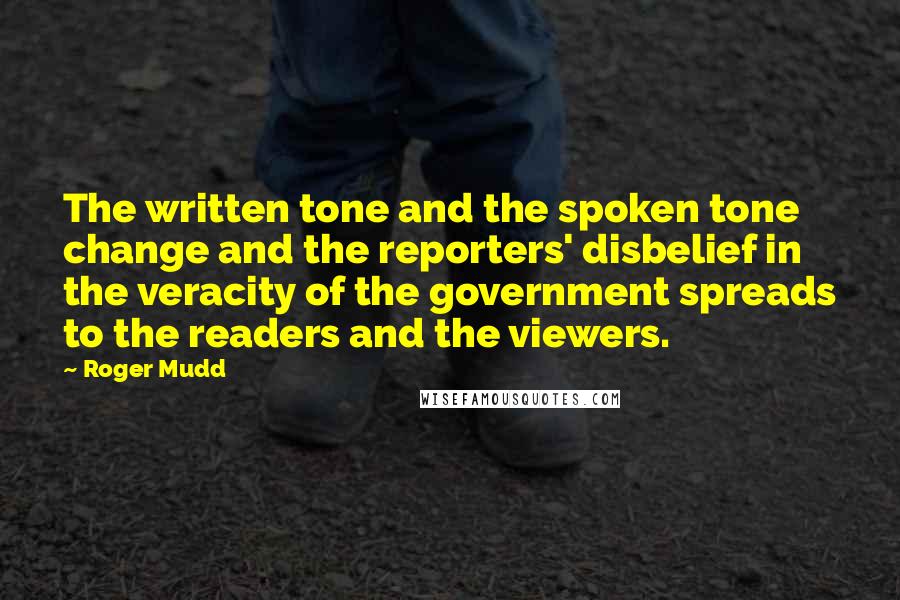 Roger Mudd quotes: The written tone and the spoken tone change and the reporters' disbelief in the veracity of the government spreads to the readers and the viewers. Roger Mudd quotes: The written tone and the spoken tone change and the reporters' disbelief in the veracity of the government spreads to the readers and the viewers.