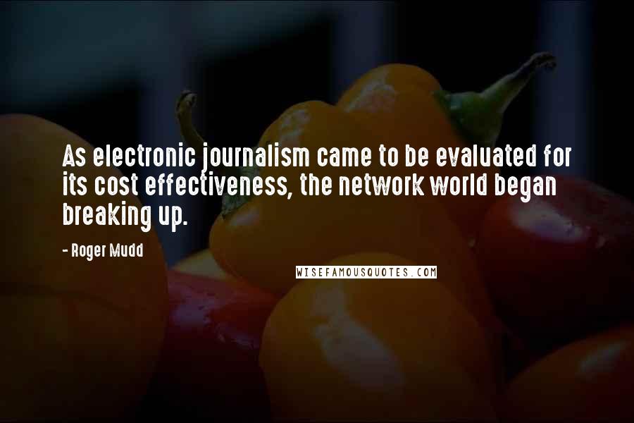 Roger Mudd quotes: As electronic journalism came to be evaluated for its cost effectiveness, the network world began breaking up. Roger Mudd quotes: As electronic journalism came to be evaluated for its cost effectiveness, the network world began breaking up.