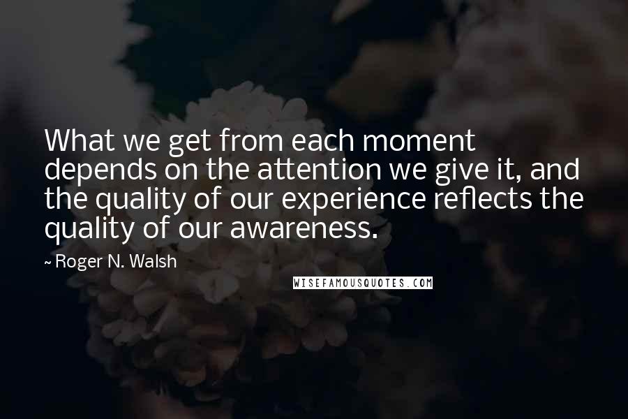 Roger N. Walsh quotes: What we get from each moment depends on the attention we give it, and the quality of our experience reflects the quality of our awareness. Roger N. Walsh quotes: What we get from each moment depends on the attention we give it, and the quality of our experience reflects the quality of our awareness.