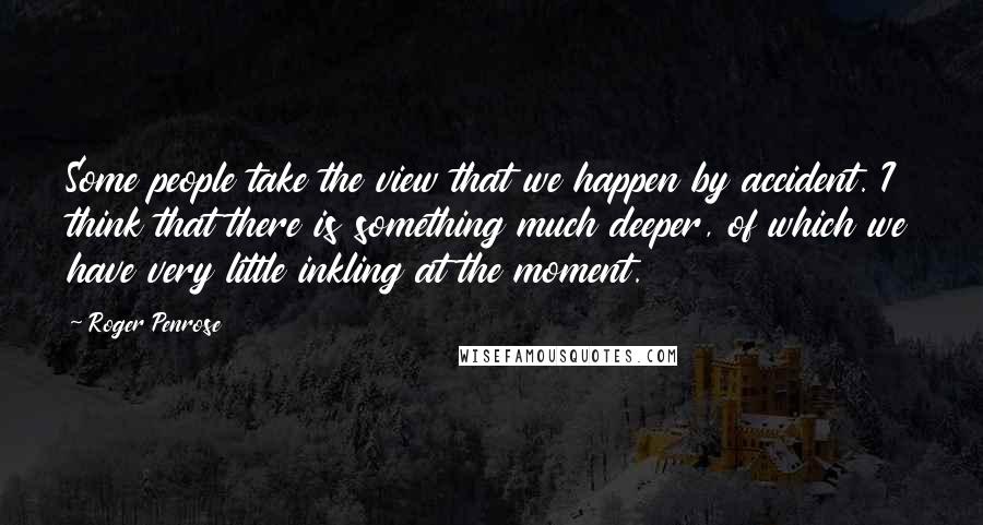 Roger Penrose quotes: Some people take the view that we happen by accident. I think that there is something much deeper, of which we have very little inkling at the moment. Roger Penrose quotes: Some people take the view that we happen by accident. I think that there is something much deeper, of which we have very little inkling at the moment.