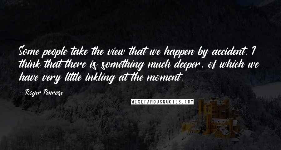 Roger Penrose quotes: Some people take the view that we happen by accident. I think that there is something much deeper, of which we have very little inkling at the moment.