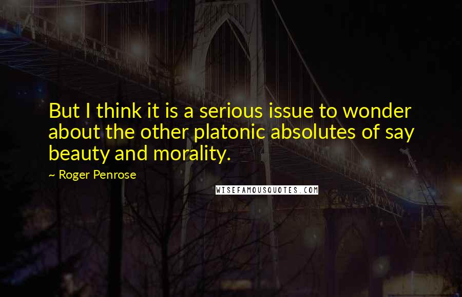 Roger Penrose quotes: But I think it is a serious issue to wonder about the other platonic absolutes of say beauty and morality.