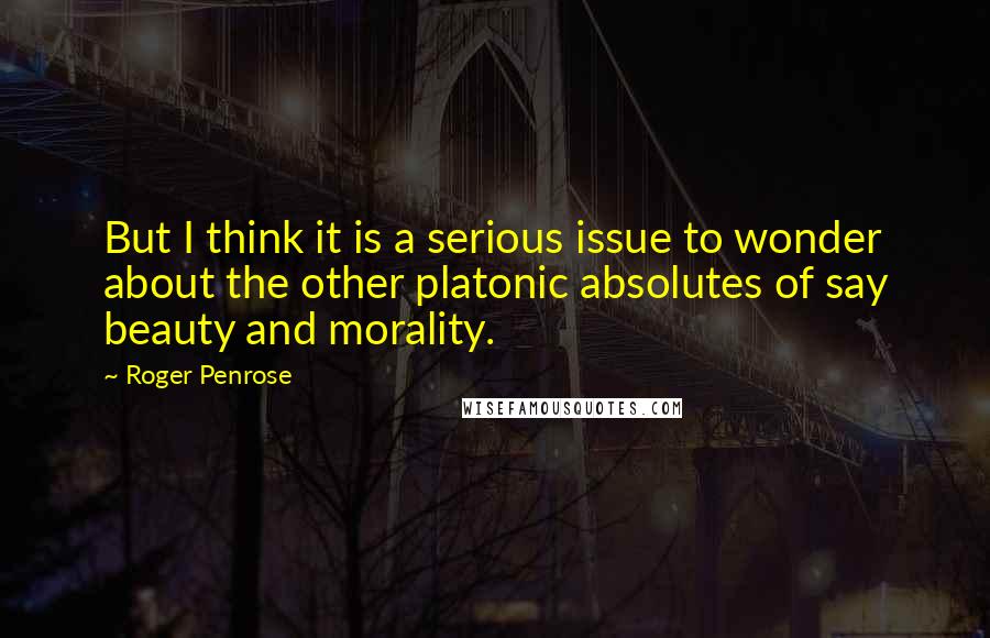 Roger Penrose quotes: But I think it is a serious issue to wonder about the other platonic absolutes of say beauty and morality. Roger Penrose quotes: But I think it is a serious issue to wonder about the other platonic absolutes of say beauty and morality.