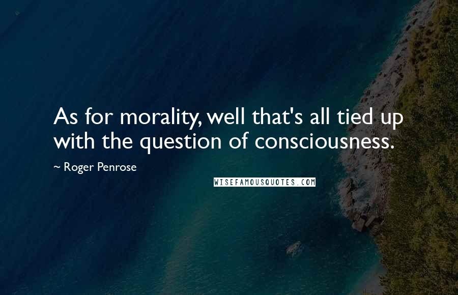 Roger Penrose quotes: As for morality, well that's all tied up with the question of consciousness.