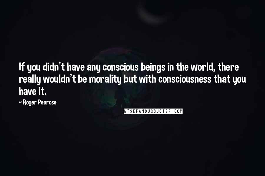 Roger Penrose quotes: If you didn't have any conscious beings in the world, there really wouldn't be morality but with consciousness that you have it. Roger Penrose quotes: If you didn't have any conscious beings in the world, there really wouldn't be morality but with consciousness that you have it.