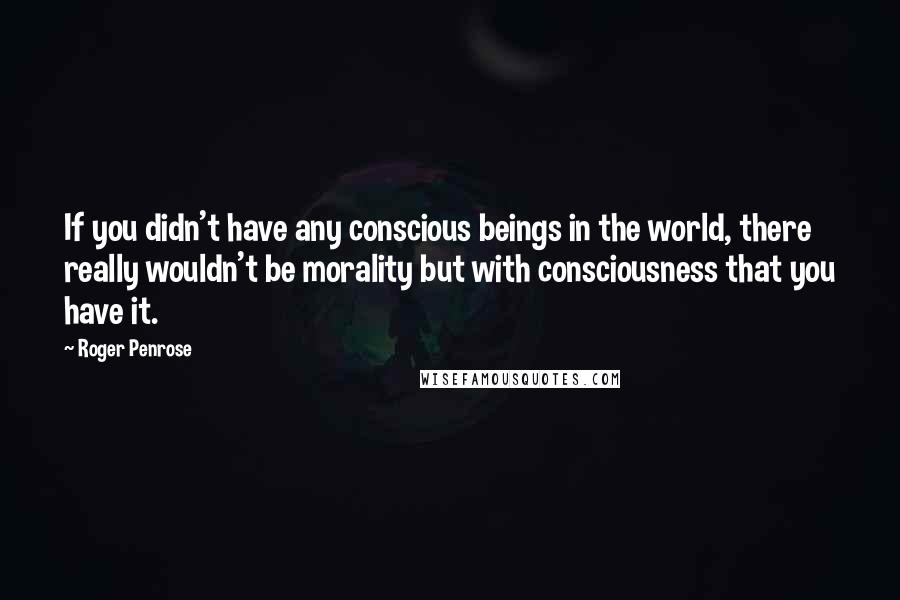 Roger Penrose quotes: If you didn't have any conscious beings in the world, there really wouldn't be morality but with consciousness that you have it.