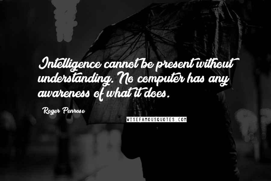 Roger Penrose quotes: Intelligence cannot be present without understanding. No computer has any awareness of what it does.