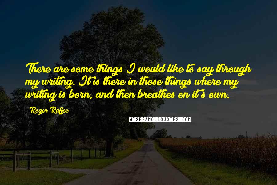 Roger Raffee quotes: There are some things I would like to say through my writing. It is there in those things where my writing is born, and then breathes on it's own. Roger Raffee quotes: There are some things I would like to say through my writing. It is there in those things where my writing is born, and then breathes on it's own.