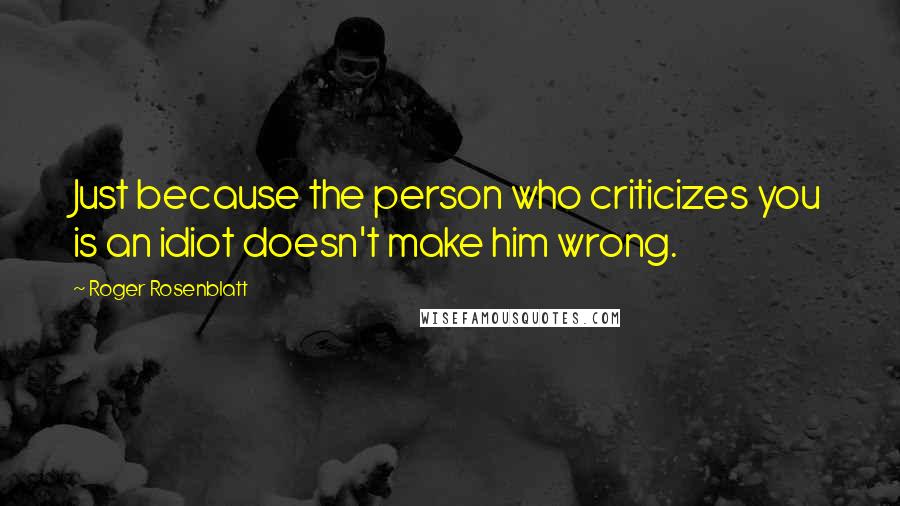 Roger Rosenblatt quotes: Just because the person who criticizes you is an idiot doesn't make him wrong.