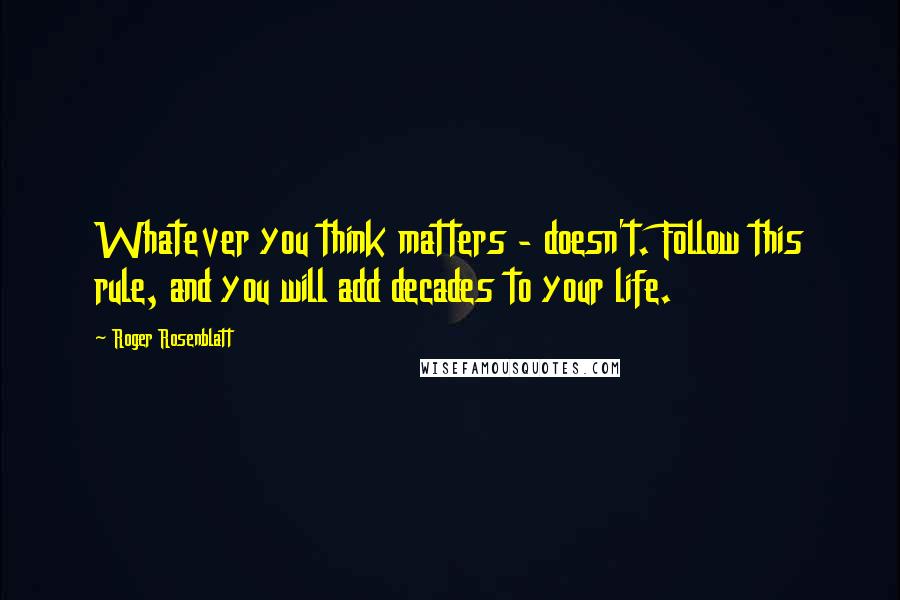 Roger Rosenblatt quotes: Whatever you think matters - doesn't. Follow this rule, and you will add decades to your life.