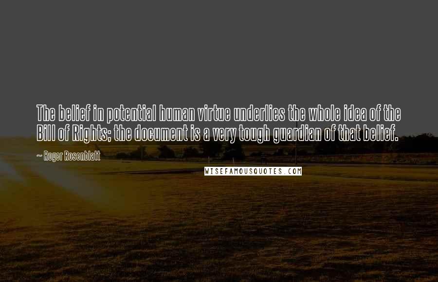Roger Rosenblatt quotes: The belief in potential human virtue underlies the whole idea of the Bill of Rights; the document is a very tough guardian of that belief. Roger Rosenblatt quotes: The belief in potential human virtue underlies the whole idea of the Bill of Rights; the document is a very tough guardian of that belief.
