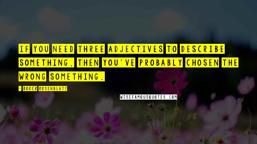 Roger Rosenblatt quotes: If you need three adjectives to describe something, then you've probably chosen the wrong something.