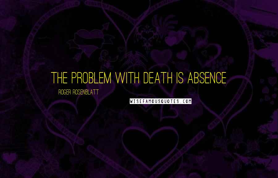 Roger Rosenblatt quotes: The problem with death is absence