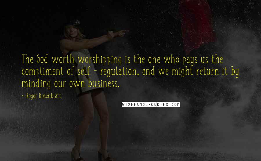 Roger Rosenblatt quotes: The God worth worshipping is the one who pays us the compliment of self - regulation, and we might return it by minding our own business.
