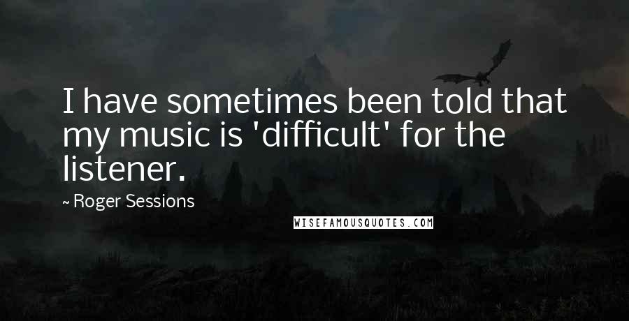 Roger Sessions quotes: I have sometimes been told that my music is 'difficult' for the listener.