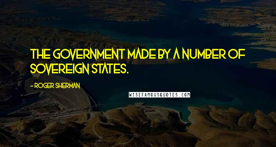 Roger Sherman quotes: The Government made by a number of Sovereign States.
