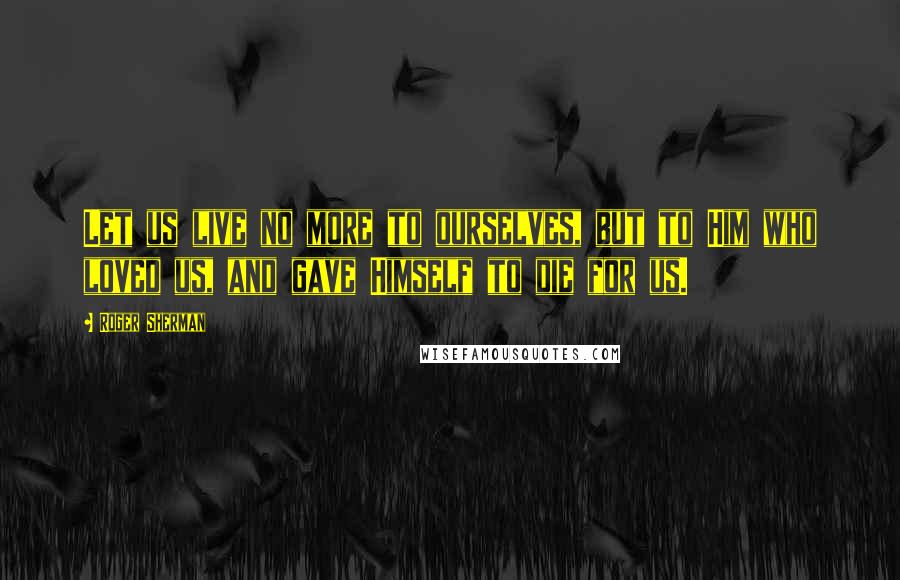 Roger Sherman quotes: Let us live no more to ourselves, but to Him who loved us, and gave Himself to die for us.