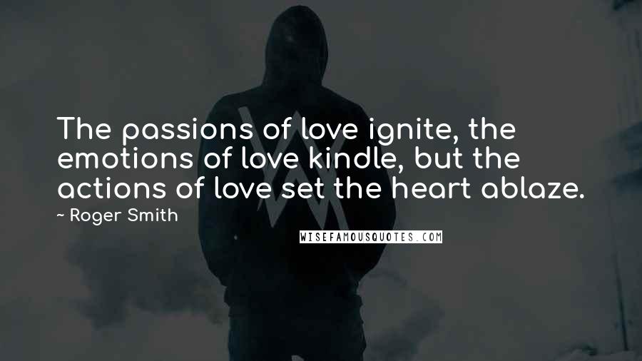 Roger Smith quotes: The passions of love ignite, the emotions of love kindle, but the actions of love set the heart ablaze.