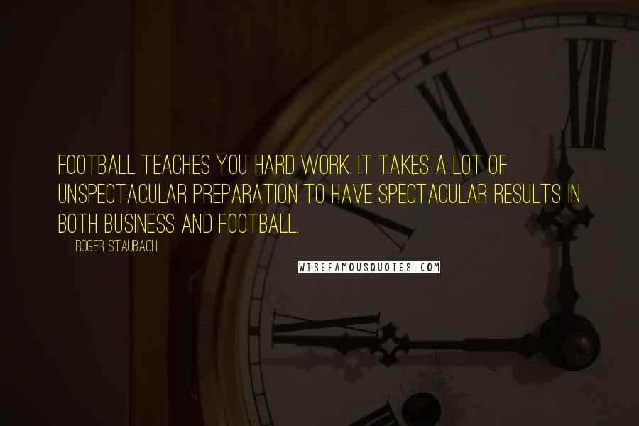 Roger Staubach quotes: Football teaches you hard work. It takes a lot of unspectacular preparation to have spectacular results in both business and football.