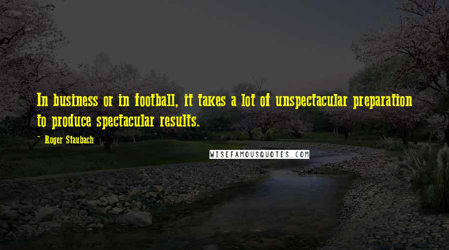 Roger Staubach quotes: In business or in football, it takes a lot of unspectacular preparation to produce spectacular results.