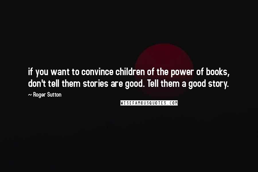 Roger Sutton quotes: if you want to convince children of the power of books, don't tell them stories are good. Tell them a good story. Roger Sutton quotes: if you want to convince children of the power of books, don't tell them stories are good. Tell them a good story.