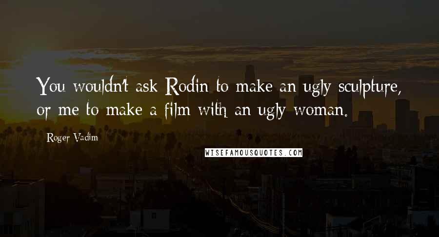 Roger Vadim quotes: You wouldn't ask Rodin to make an ugly sculpture, or me to make a film with an ugly woman.