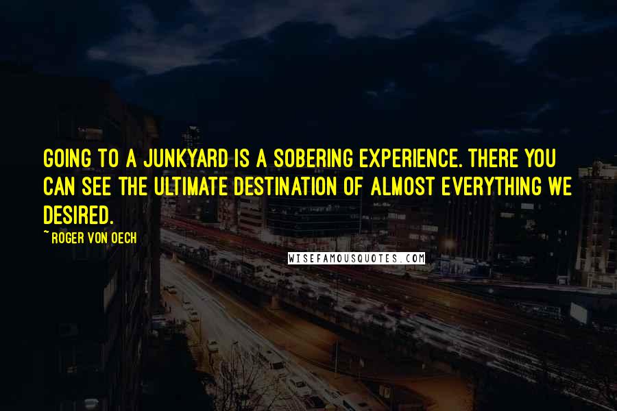 Roger Von Oech quotes: Going to a junkyard is a sobering experience. There you can see the ultimate destination of almost everything we desired.