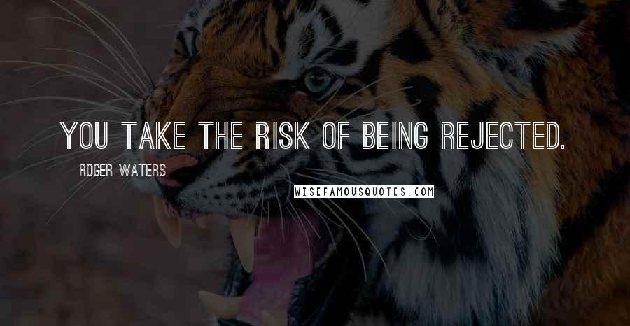 Roger Waters quotes: You take the risk of being rejected.