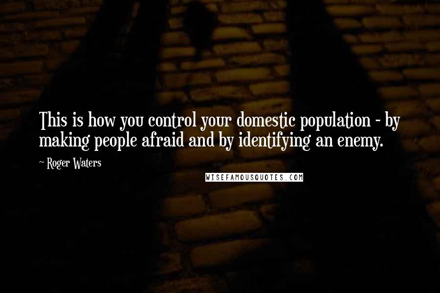 Roger Waters quotes: This is how you control your domestic population - by making people afraid and by identifying an enemy.