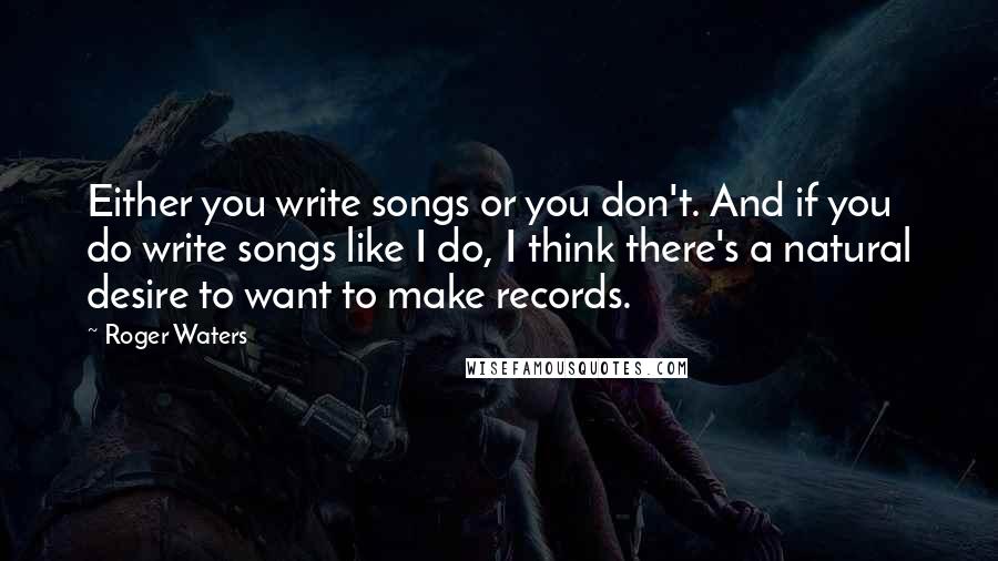 Roger Waters quotes: Either you write songs or you don't. And if you do write songs like I do, I think there's a natural desire to want to make records.