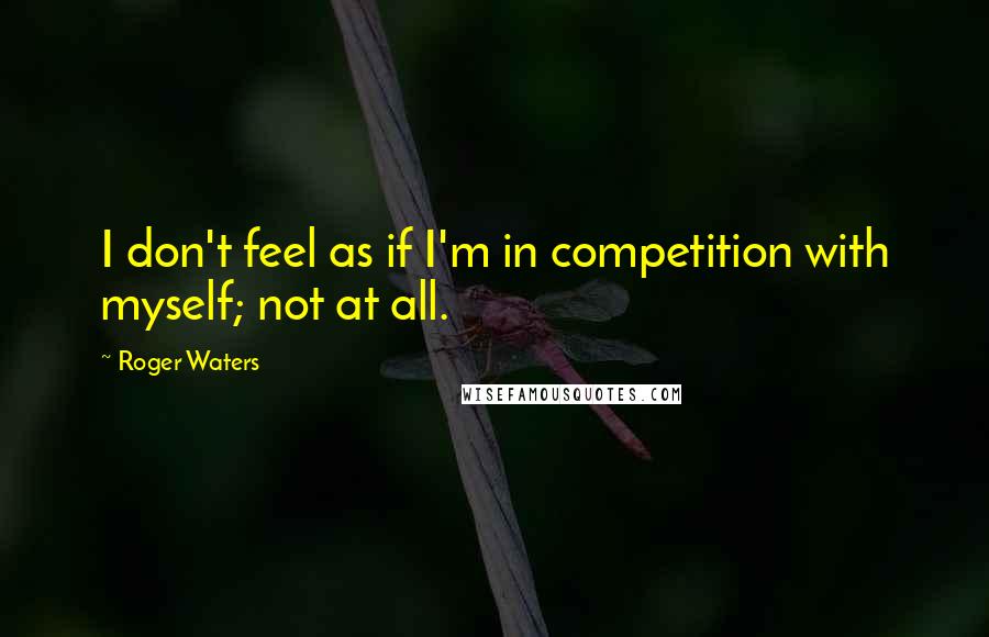 Roger Waters quotes: I don't feel as if I'm in competition with myself; not at all.