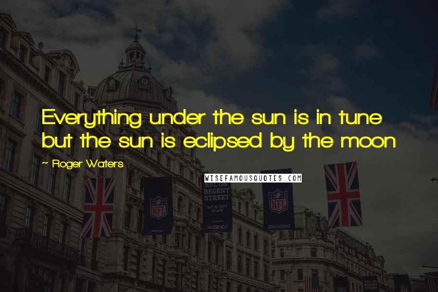 Roger Waters quotes: Everything under the sun is in tune but the sun is eclipsed by the moon